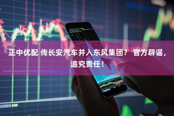 正中优配 传长安汽车并入东风集团？ 官方辟谣，追究责任！