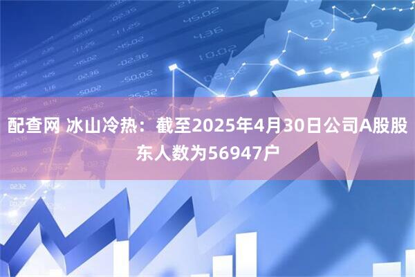 配查网 冰山冷热：截至2025年4月30日公司A股股东人数为56947户