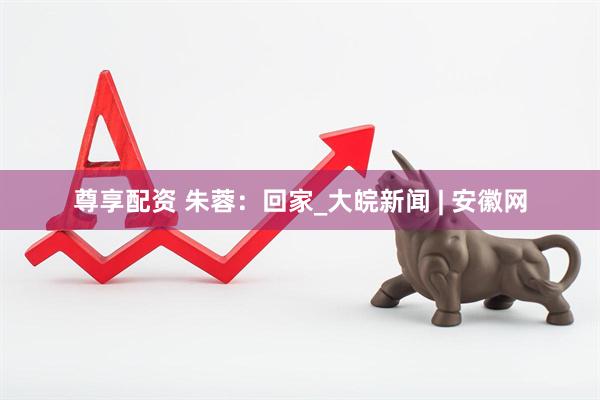 尊享配资 朱蓉：回家_大皖新闻 | 安徽网