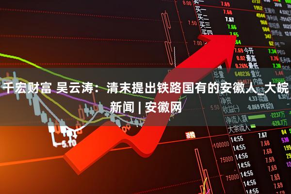 千宏财富 吴云涛：清末提出铁路国有的安徽人_大皖新闻 | 安徽网
