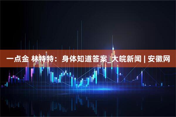 一点金 林特特：身体知道答案_大皖新闻 | 安徽网