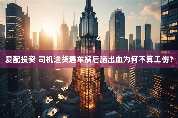 爱配投资 司机送货遇车祸后脑出血为何不算工伤？