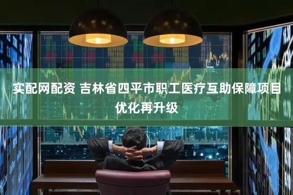 实配网配资 吉林省四平市职工医疗互助保障项目优化再升级