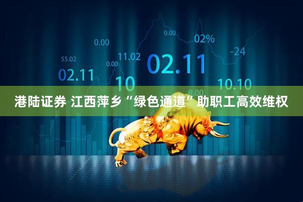 港陆证券 江西萍乡“绿色通道”助职工高效维权