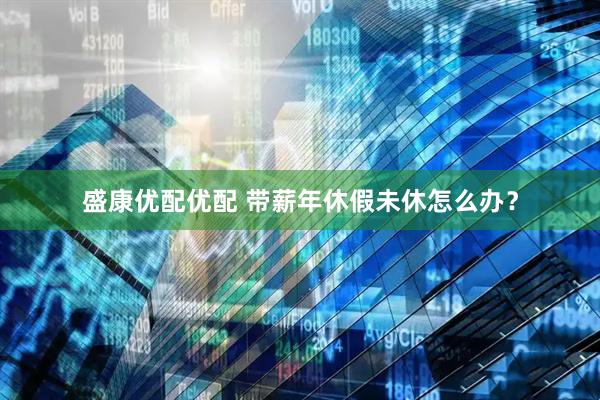 盛康优配优配 带薪年休假未休怎么办？