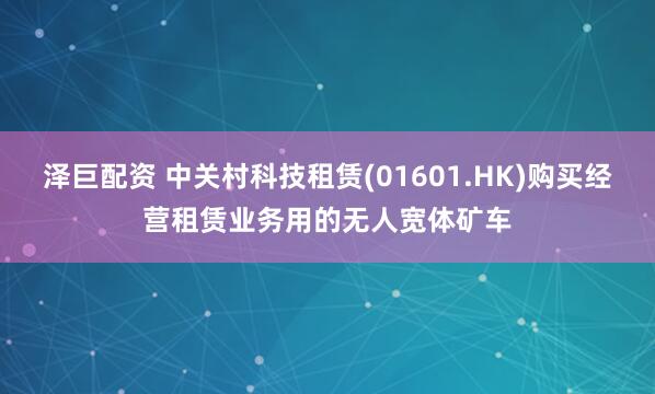 泽巨配资 中关村科技租赁(01601.HK)购买经营租赁业务用的无人宽体矿车