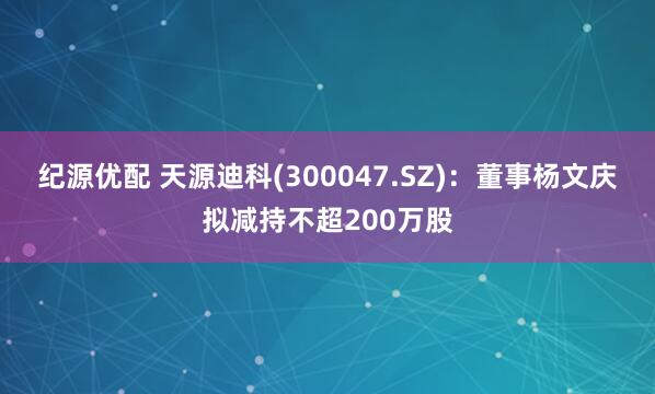 纪源优配 天源迪科(300047.SZ)：董事杨文庆拟减持不超200万股