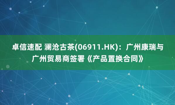 卓信速配 澜沧古茶(06911.HK)：广州康瑞与广州贸易商签署《产品置换合同》