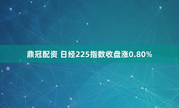 鼎冠配资 日经225指数收盘涨0.80%