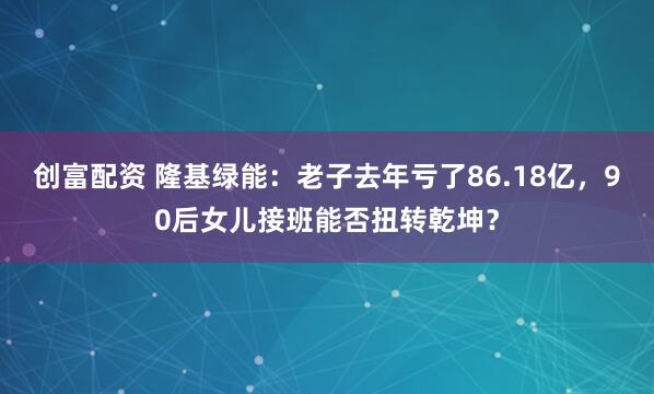 创富配资 隆基绿能：老子去年亏了86.18亿，90后女儿接班能否扭转乾坤？