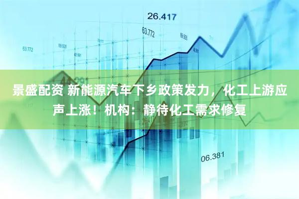 景盛配资 新能源汽车下乡政策发力，化工上游应声上涨！机构：静待化工需求修复