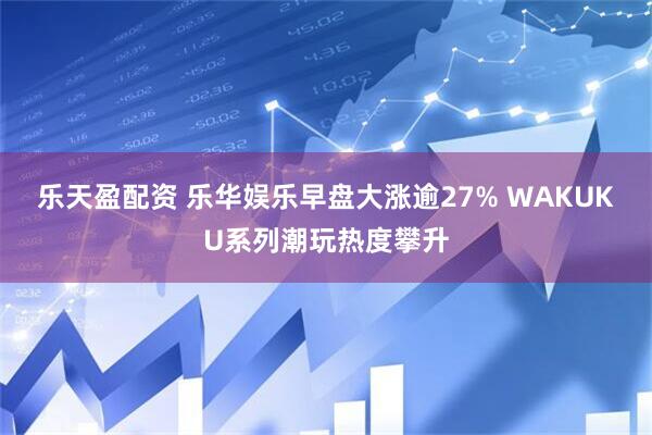 乐天盈配资 乐华娱乐早盘大涨逾27% WAKUKU系列潮玩热度攀升