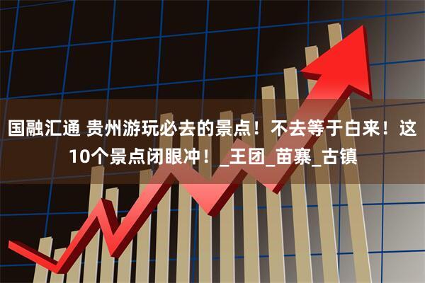 国融汇通 贵州游玩必去的景点！不去等于白来！这10个景点闭眼冲！_王团_苗寨_古镇
