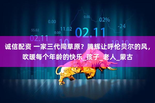 诚信配资 一家三代闯草原？腾辉让呼伦贝尔的风，吹暖每个年龄的快乐_孩子_老人_蒙古