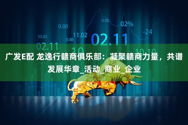 广发E配 龙逸行赣商俱乐部：凝聚赣商力量，共谱发展华章_活动_商业_企业