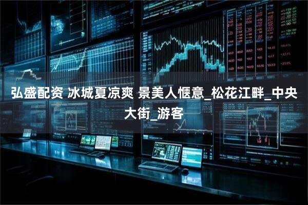 弘盛配资 冰城夏凉爽 景美人惬意_松花江畔_中央大街_游客