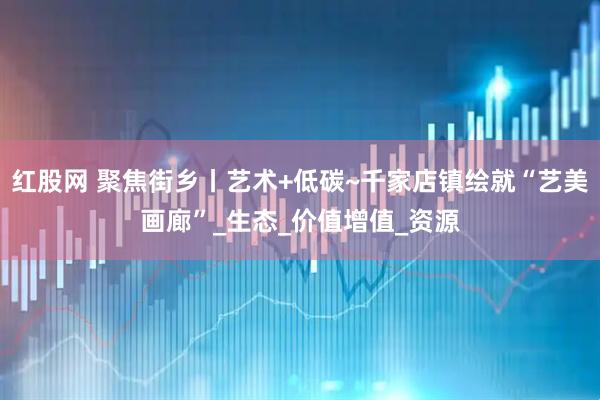 红股网 聚焦街乡丨艺术+低碳~千家店镇绘就“艺美画廊”_生态_价值增值_资源