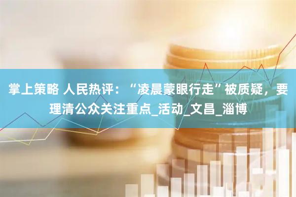 掌上策略 人民热评：“凌晨蒙眼行走”被质疑，要理清公众关注重点_活动_文昌_淄博