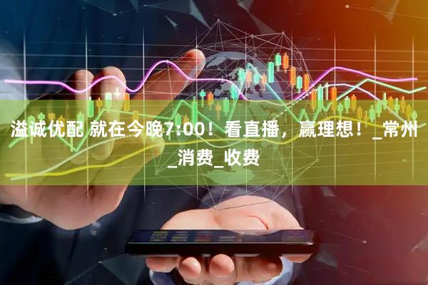 溢诚优配 就在今晚7:00！看直播，赢理想！_常州_消费_收费
