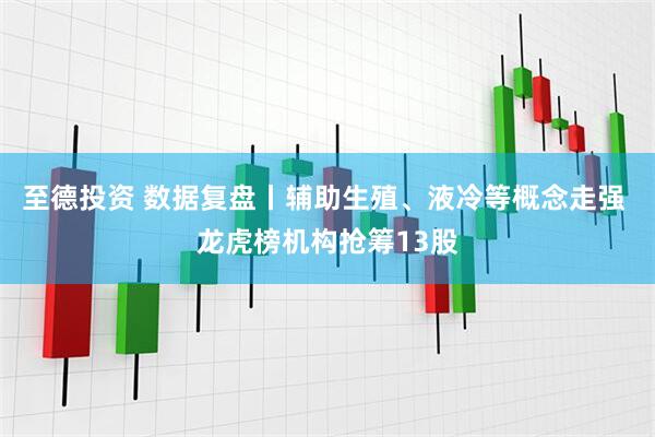 至德投资 数据复盘丨辅助生殖、液冷等概念走强 龙虎榜机构抢筹13股