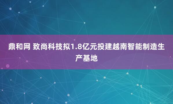 鼎和网 致尚科技拟1.8亿元投建越南智能制造生产基地
