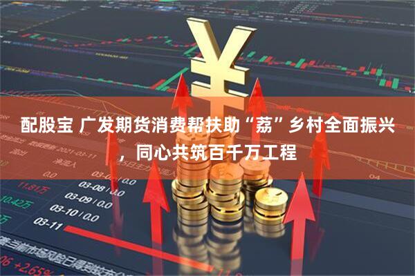 配股宝 广发期货消费帮扶助“荔”乡村全面振兴，同心共筑百千万工程