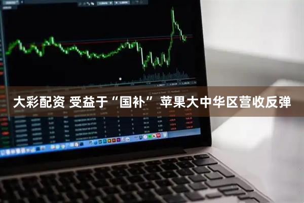 大彩配资 受益于“国补” 苹果大中华区营收反弹
