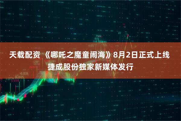 天载配资 《哪吒之魔童闹海》8月2日正式上线 捷成股份独家新媒体发行