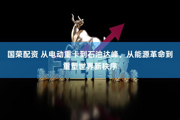 国荣配资 从电动重卡到石油达峰，从能源革命到重塑世界新秩序