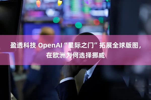 盈透科技 OpenAI“星际之门”拓展全球版图，在欧洲为何选择挪威