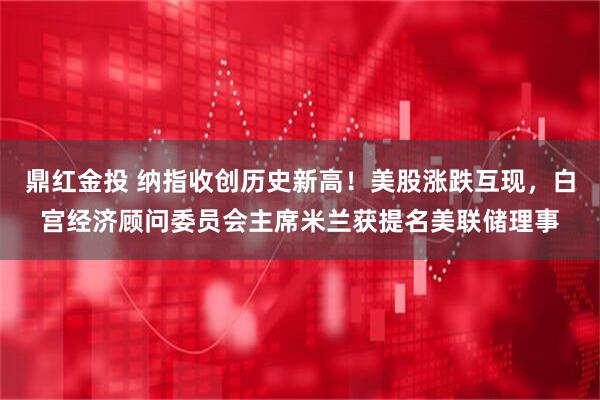 鼎红金投 纳指收创历史新高！美股涨跌互现，白宫经济顾问委员会主席米兰获提名美联储理事