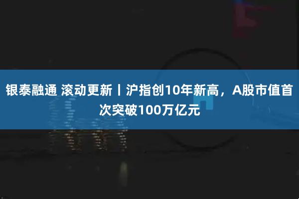 银泰融通 滚动更新丨沪指创10年新高，A股市值首次突破100万亿元