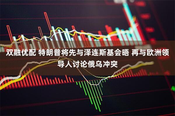 双融优配 特朗普将先与泽连斯基会晤 再与欧洲领导人讨论俄乌冲突