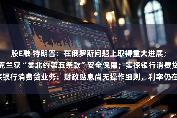 股E融 特朗普：在俄罗斯问题上取得重大进展；美特使称普京已同意乌克兰获“类北约第五条款”安全保障；实探银行消费贷业务：财政贴息尚无操作细则，利率仍在3%以上｜早报