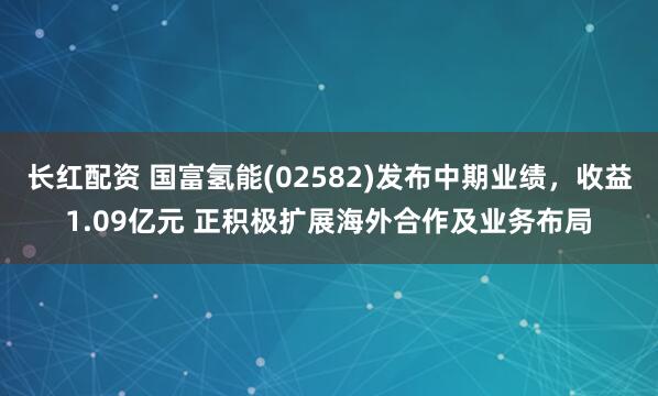 长红配资 国富氢能(02582)发布中期业绩，收益1.09亿元 正积极扩展海外合作及业务布局