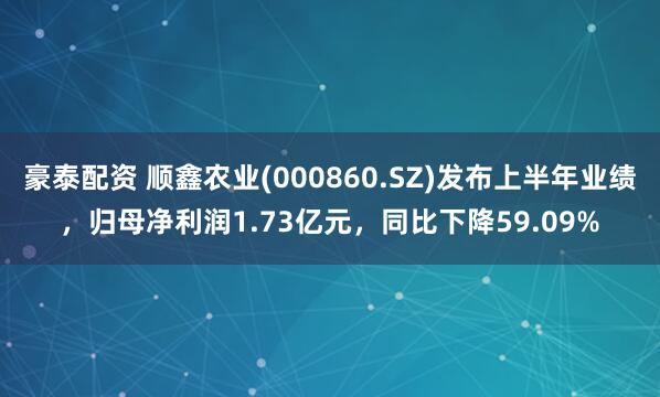 豪泰配资 顺鑫农业(000860.SZ)发布上半年业绩，归母净利润1.73亿元，同比下降59.09%