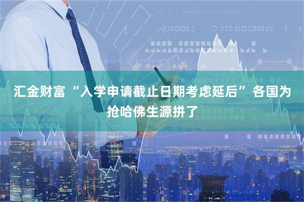 汇金财富 “入学申请截止日期考虑延后” 各国为抢哈佛生源拼了