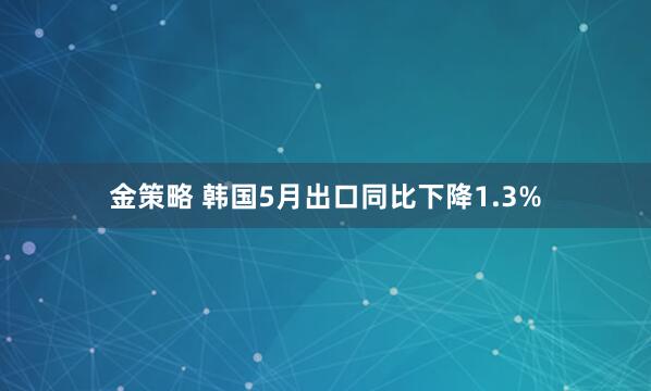 金策略 韩国5月出口同比下降1.3%