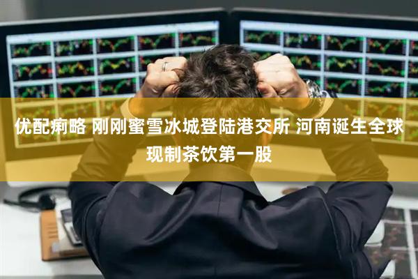 优配痢略 刚刚蜜雪冰城登陆港交所 河南诞生全球现制茶饮第一股