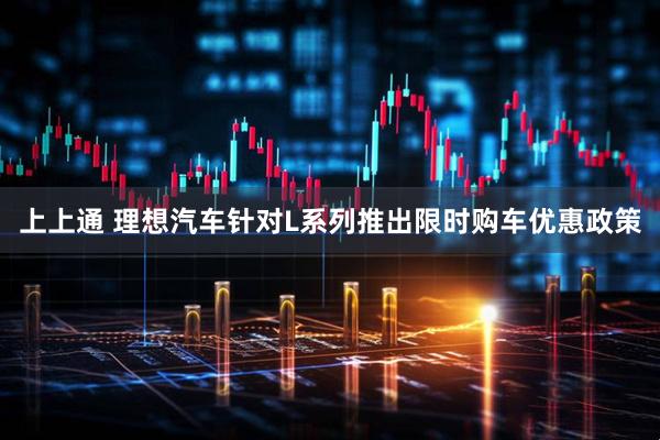 上上通 理想汽车针对L系列推出限时购车优惠政策