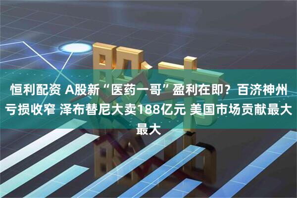 恒利配资 A股新“医药一哥”盈利在即？百济神州亏损收窄 泽布替尼大卖188亿元 美国市场贡献最大