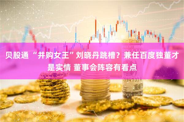 贝股通 “并购女王”刘晓丹跳槽？兼任百度独董才是实情 董事会阵容有看点