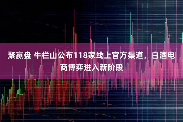 聚赢盘 牛栏山公布118家线上官方渠道,白酒电商博弈进入新阶段
