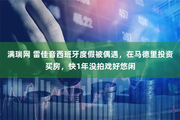 满瑞网 雷佳音西班牙度假被偶遇，在马德里投资买房，快1年没拍戏好悠闲