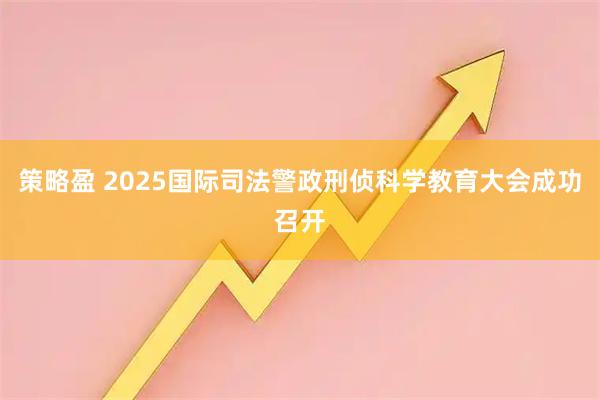策略盈 2025国际司法警政刑侦科学教育大会成功召开