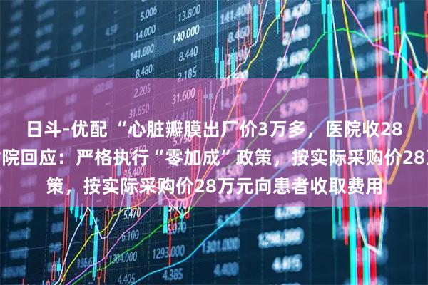 日斗-优配 “心脏瓣膜出厂价3万多，医院收28万”，西安交大一附院回应：严格执行“零加成”政策，按实际采购价28万元向患者收取费用