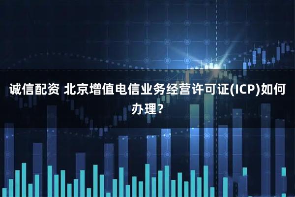 诚信配资 北京增值电信业务经营许可证(ICP)如何办理？