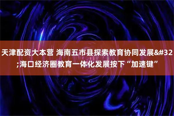 天津配资大本营 海南五市县探索教育协同发展 海口经济圈教育一体化发展按下“加速键”