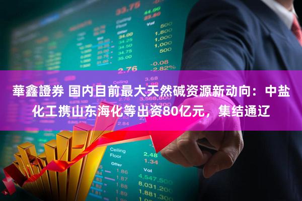 華鑫證券 国内目前最大天然碱资源新动向：中盐化工携山东海化等出资80亿元，集结通辽