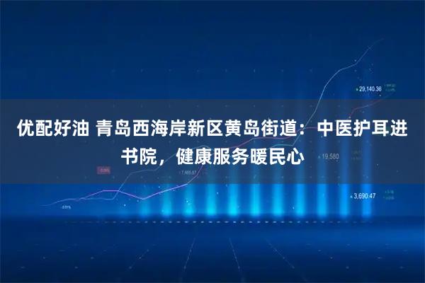 优配好油 青岛西海岸新区黄岛街道:中医护耳进书院,健康服务暖民心